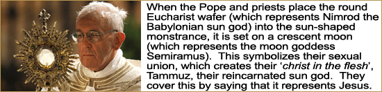 When the Pope and priests place the round Eucharist wafer (which represents the Babylonian sun god Nimrod) into the monstrance; it is place on a crescent moon (which represents the moon goddess Semiramus). This represents their symbolic sexual union, which creates their ‘christ in the flesh’, the Babylonian Tammuz, who is their reincarnated sun god. 